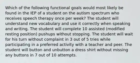 Which of the following functional goals would most likely be found in the IEP of a student on the autism spectrum who receives speech therapy once per week? The student will understand new vocabulary and use it correctly when speaking and writing. The student will complete 10 assisted (modified resting position) pushups without stopping. The student will wait for his turn without complaint in 3 out of 5 tries while participating in a preferred activity with a teacher and peer. The student will button and unbutton a dress shirt without missing any buttons in 7 out of 10 attempts.