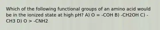 Which of the following functional groups of an amino acid would be in the ionized state at high pH? A) O = -COH B) -CH2OH C) -CH3 D) O > -CNH2