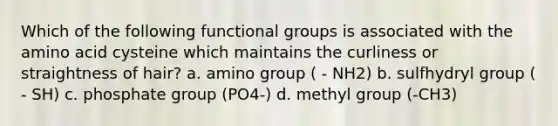 Which of the following functional groups is associated with the amino acid cysteine which maintains the curliness or straightness of hair? a. amino group ( - NH2) b. sulfhydryl group ( - SH) c. phosphate group (PO4-) d. methyl group (-CH3)