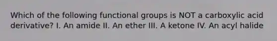 Which of the following functional groups is NOT a carboxylic acid derivative? I. An amide II. An ether III. A ketone IV. An acyl halide