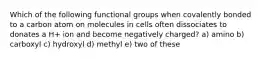 Which of the following functional groups when covalently bonded to a carbon atom on molecules in cells often dissociates to donates a H+ ion and become negatively charged? a) amino b) carboxyl c) hydroxyl d) methyl e) two of these