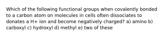 Which of the following functional groups when covalently bonded to a carbon atom on molecules in cells often dissociates to donates a H+ ion and become negatively charged? a) amino b) carboxyl c) hydroxyl d) methyl e) two of these