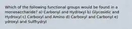 Which of the following functional groups would be found in a monosaccharide? a) Carbonyl and Hydroxyl b) Glycosidic and Hydroxyl c) Carboxyl and Amino d) Carboxyl and Carbonyl e) ydroxyl and Sulfhydryl