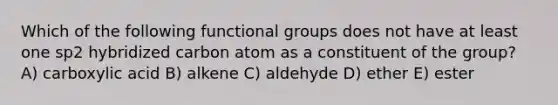 Which of the following functional groups does not have at least one sp2 hybridized carbon atom as a constituent of the group? A) carboxylic acid B) alkene C) aldehyde D) ether E) ester