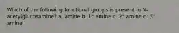 Which of the following functional groups is present in N-acetylglucosamine? a. amide b. 1° amine c. 2° amine d. 3° amine