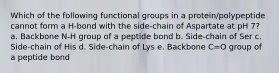 Which of the following functional groups in a protein/polypeptide cannot form a H-bond with the side-chain of Aspartate at pH 7? a. Backbone N-H group of a peptide bond b. Side-chain of Ser c. Side-chain of His d. Side-chain of Lys e. Backbone C=O group of a peptide bond