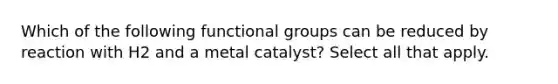 Which of the following functional groups can be reduced by reaction with H2 and a metal catalyst? Select all that apply.