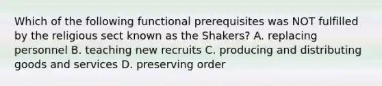 Which of the following functional prerequisites was NOT fulfilled by the religious sect known as the Shakers? A. replacing personnel B. teaching new recruits C. producing and distributing goods and services D. preserving order