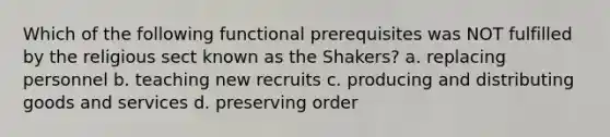 Which of the following functional prerequisites was NOT fulfilled by the religious sect known as the Shakers? a. replacing personnel b. teaching new recruits c. producing and distributing goods and services d. preserving order