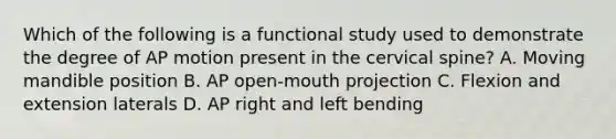 Which of the following is a functional study used to demonstrate the degree of AP motion present in the cervical spine? A. Moving mandible position B. AP open-mouth projection C. Flexion and extension laterals D. AP right and left bending