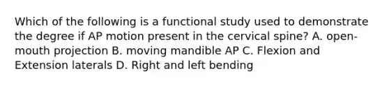 Which of the following is a functional study used to demonstrate the degree if AP motion present in the cervical spine? A. open-mouth projection B. moving mandible AP C. Flexion and Extension laterals D. Right and left bending