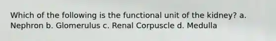 Which of the following is the functional unit of the kidney? a. Nephron b. Glomerulus c. Renal Corpuscle d. Medulla