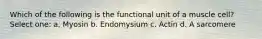 Which of the following is the functional unit of a muscle cell? Select one: a. Myosin b. Endomysium c. Actin d. A sarcomere