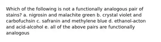 Which of the following is not a functionally analogous pair of stains? a. nigrosin and malachite green b. crystal violet and carbofuchsin c. safranin and methylene blue d. ethanol-acton and acid-alcohol e. all of the above pairs are functionally analogous