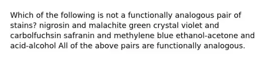 Which of the following is not a functionally analogous pair of stains? nigrosin and malachite green crystal violet and carbolfuchsin safranin and methylene blue ethanol-acetone and acid-alcohol All of the above pairs are functionally analogous.