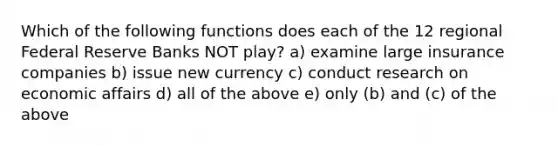 Which of the following functions does each of the 12 regional Federal Reserve Banks NOT play? a) examine large insurance companies b) issue new currency c) conduct research on economic affairs d) all of the above e) only (b) and (c) of the above