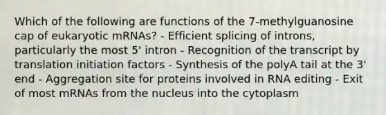 Which of the following are functions of the 7-methylguanosine cap of eukaryotic mRNAs? - Efficient splicing of introns, particularly the most 5' intron - Recognition of the transcript by translation initiation factors - Synthesis of the polyA tail at the 3' end - Aggregation site for proteins involved in RNA editing - Exit of most mRNAs from the nucleus into the cytoplasm