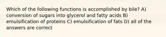 Which of the following functions is accomplished by bile? A) conversion of sugars into glycerol and fatty acids B) emulsification of proteins C) emulsification of fats D) all of the answers are correct