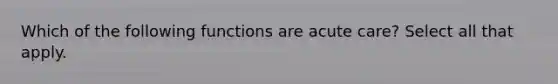 Which of the following functions are acute care? Select all that apply.