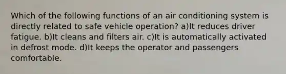 Which of the following functions of an air conditioning system is directly related to safe vehicle operation? a)It reduces driver fatigue. b)It cleans and filters air. c)It is automatically activated in defrost mode. d)It keeps the operator and passengers comfortable.