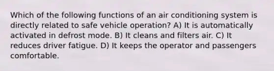 Which of the following functions of an air conditioning system is directly related to safe vehicle operation? A) It is automatically activated in defrost mode. B) It cleans and filters air. C) It reduces driver fatigue. D) It keeps the operator and passengers comfortable.