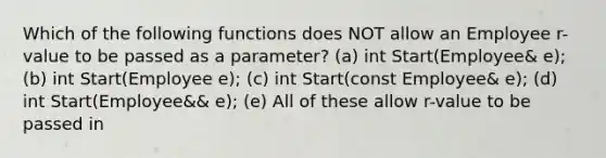 Which of the following functions does NOT allow an Employee r-value to be passed as a parameter? (a) int Start(Employee& e); (b) int Start(Employee e); (c) int Start(const Employee& e); (d) int Start(Employee&& e); (e) All of these allow r-value to be passed in