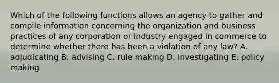 Which of the following functions allows an agency to gather and compile information concerning the organization and business practices of any corporation or industry engaged in commerce to determine whether there has been a violation of any law? A. adjudicating B. advising C. rule making D. investigating E. policy making