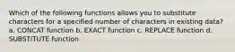 Which of the following functions allows you to substitute characters for a specified number of characters in existing data? a. CONCAT function b. EXACT function c. REPLACE function d. SUBSTITUTE function