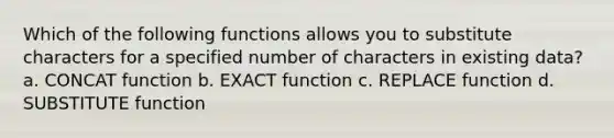 Which of the following functions allows you to substitute characters for a specified number of characters in existing data? a. CONCAT function b. EXACT function c. REPLACE function d. SUBSTITUTE function