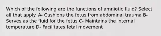 Which of the following are the functions of amniotic fluid? Select all that apply. A- Cushions the fetus from abdominal trauma B- Serves as the fluid for the fetus C- Maintains the internal temperature D- Facilitates fetal movement