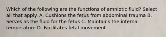 Which of the following are the functions of amniotic fluid? Select all that apply. A. Cushions the fetus from abdominal trauma B. Serves as the fluid for the fetus C. Maintains the internal temperature D. Facilitates fetal movement