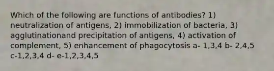 Which of the following are functions of antibodies? 1) neutralization of antigens, 2) immobilization of bacteria, 3) agglutinationand precipitation of antigens, 4) activation of complement, 5) enhancement of phagocytosis a- 1,3,4 b- 2,4,5 c-1,2,3,4 d- e-1,2,3,4,5