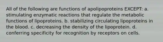 All of the following are functions of apolipoproteins EXCEPT: a. stimulating enzymatic reactions that regulate the metabolic functions of lipoproteins. b. stabilizing circulating lipoproteins in the blood. c. decreasing the density of the lipoprotein. d. conferring specificity for recognition by receptors on cells.