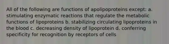 All of the following are functions of apolipoproteins except: a. stimulating enzymatic reactions that regulate the metabolic functions of lipoproteins b. stabilizing circulating lipoproteins in <a href='https://www.questionai.com/knowledge/k7oXMfj7lk-the-blood' class='anchor-knowledge'>the blood</a> c. decreasing density of lipoprotein d. conferring specificity for recognition by receptors of cells