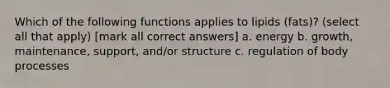 Which of the following functions applies to lipids (fats)? (select all that apply) [mark all correct answers] a. energy b. growth, maintenance, support, and/or structure c. regulation of body processes