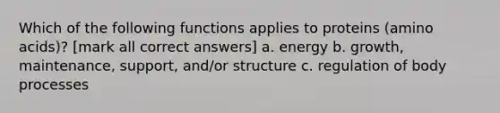 Which of the following functions applies to proteins (amino acids)? [mark all correct answers] a. energy b. growth, maintenance, support, and/or structure c. regulation of body processes