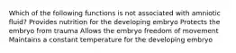 Which of the following functions is not associated with amniotic fluid? Provides nutrition for the developing embryo Protects the embryo from trauma Allows the embryo freedom of movement Maintains a constant temperature for the developing embryo