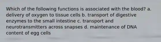 Which of the following functions is associated with <a href='https://www.questionai.com/knowledge/k7oXMfj7lk-the-blood' class='anchor-knowledge'>the blood</a>? a. delivery of oxygen to tissue cells b. transport of <a href='https://www.questionai.com/knowledge/kK14poSlmL-digestive-enzymes' class='anchor-knowledge'>digestive enzymes</a> to <a href='https://www.questionai.com/knowledge/kt623fh5xn-the-small-intestine' class='anchor-knowledge'>the small intestine</a> c. transport and neurotransmitters across snapses d. maintenance of DNA content of egg cells