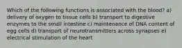 Which of the following functions is associated with the blood? a) delivery of oxygen to tissue cells b) transport to digestive enzymes to the small intestine c) maintenance of DNA content of egg cells d) transport of neurotransmitters across synapses e) electrical stimulation of the heart