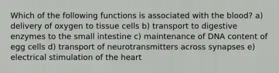 Which of the following functions is associated with the blood? a) delivery of oxygen to tissue cells b) transport to digestive enzymes to the small intestine c) maintenance of DNA content of egg cells d) transport of neurotransmitters across synapses e) electrical stimulation of the heart