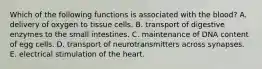 Which of the following functions is associated with the blood? A. delivery of oxygen to tissue cells. B. transport of digestive enzymes to the small intestines. C. maintenance of DNA content of egg cells. D. transport of neurotransmitters across synapses. E. electrical stimulation of the heart.