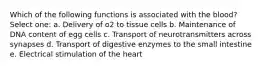 Which of the following functions is associated with the blood? Select one: a. Delivery of o2 to tissue cells b. Maintenance of DNA content of egg cells c. Transport of neurotransmitters across synapses d. Transport of digestive enzymes to the small intestine e. Electrical stimulation of the heart