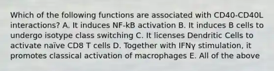 Which of the following functions are associated with CD40-CD40L interactions? A. It induces NF-kB activation B. It induces B cells to undergo isotype class switching C. It licenses Dendritic Cells to activate naïve CD8 T cells D. Together with IFNγ stimulation, it promotes classical activation of macrophages E. All of the above