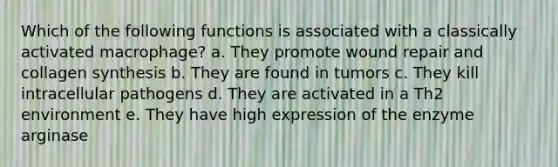 Which of the following functions is associated with a classically activated macrophage? a. They promote wound repair and collagen synthesis b. They are found in tumors c. They kill intracellular pathogens d. They are activated in a Th2 environment e. They have high expression of the enzyme arginase