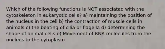 Which of the following functions is NOT associated with the cytoskeleton in <a href='https://www.questionai.com/knowledge/kb526cpm6R-eukaryotic-cells' class='anchor-knowledge'>eukaryotic cells</a>? a) maintaining the position of the nucleus in the cell b) the contraction of muscle cells in animals c) the beating of cilia or flagella d) determining the shape of animal cells e) Movement of RNA molecules from the nucleus to the cytoplasm