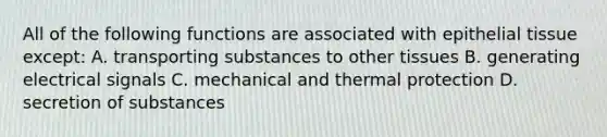 All of the following functions are associated with epithelial tissue except: A. transporting substances to other tissues B. generating electrical signals C. mechanical and thermal protection D. secretion of substances