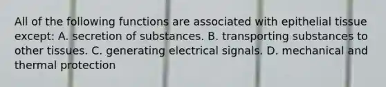 All of the following functions are associated with <a href='https://www.questionai.com/knowledge/k7dms5lrVY-epithelial-tissue' class='anchor-knowledge'>epithelial tissue</a> except: A. secretion of substances. B. transporting substances to other tissues. C. generating electrical signals. D. mechanical and thermal protection