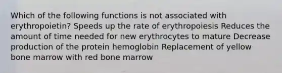 Which of the following functions is not associated with erythropoietin? Speeds up the rate of erythropoiesis Reduces the amount of time needed for new erythrocytes to mature Decrease production of the protein hemoglobin Replacement of yellow bone marrow with red bone marrow