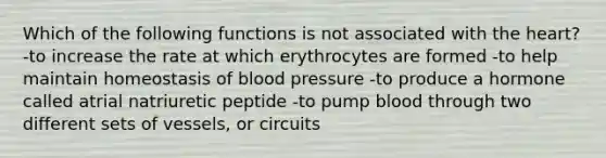 Which of the following functions is not associated with the heart? -to increase the rate at which erythrocytes are formed -to help maintain homeostasis of blood pressure -to produce a hormone called atrial natriuretic peptide -to pump blood through two different sets of vessels, or circuits