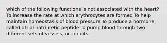 which of the following functions is not associated with the heart? To increase the rate at which erythrocytes are formed To help maintain homeostasis of blood pressure To produce a hormone called atrial natriuretic peptide To pump blood through two different sets of vessels, or circuits